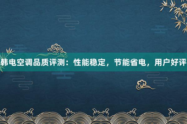 韩电空调品质评测：性能稳定，节能省电，用户好评