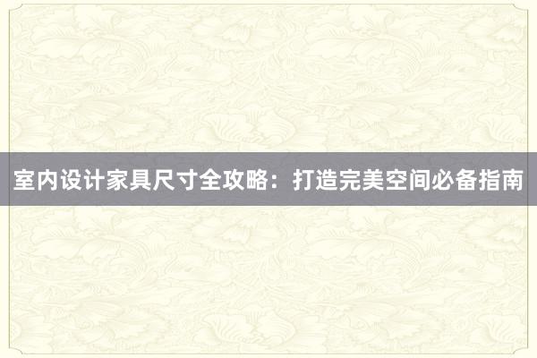 室内设计家具尺寸全攻略：打造完美空间必备指南