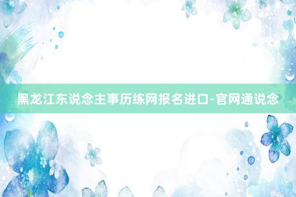 黑龙江东说念主事历练网报名进口-官网通说念